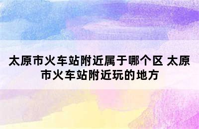 太原市火车站附近属于哪个区 太原市火车站附近玩的地方